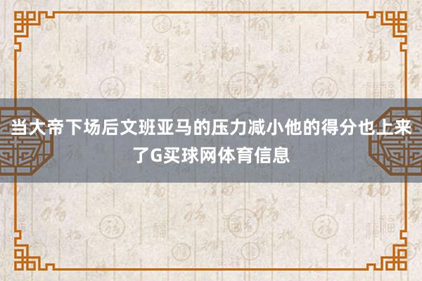 当大帝下场后文班亚马的压力减小他的得分也上来了G买球网体育信息