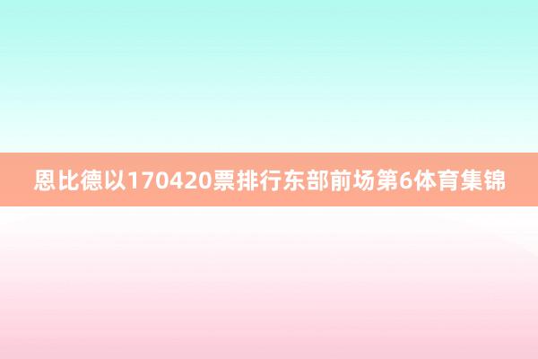 恩比德以170420票排行东部前场第6体育集锦