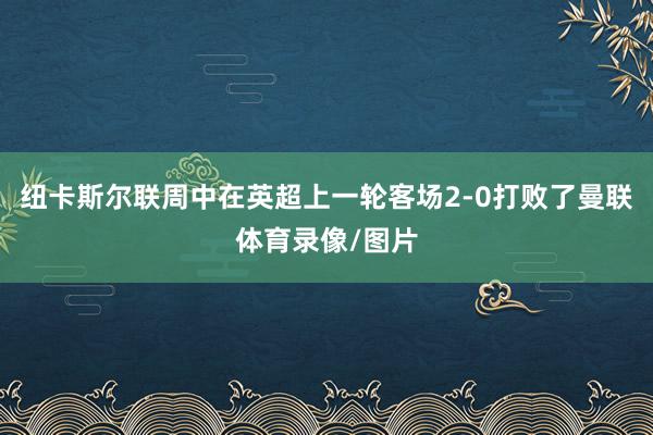 纽卡斯尔联周中在英超上一轮客场2-0打败了曼联体育录像/图片