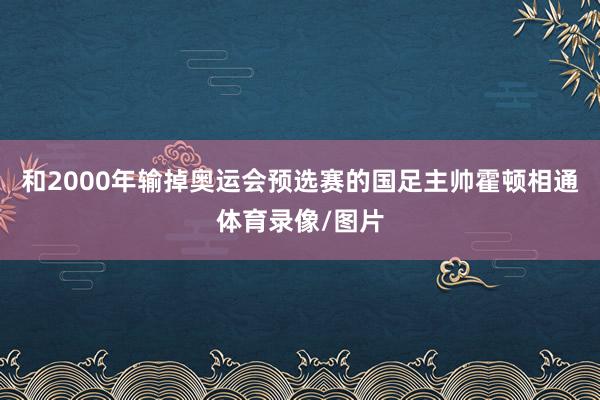 和2000年输掉奥运会预选赛的国足主帅霍顿相通体育录像/图片