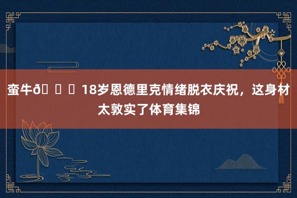 蛮牛🐂18岁恩德里克情绪脱衣庆祝，这身材太敦实了体育集锦