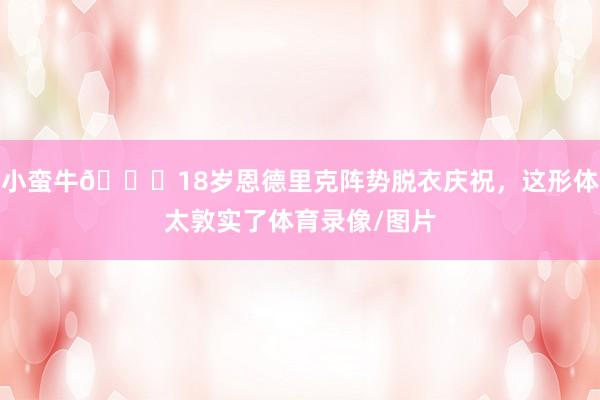 小蛮牛🐂18岁恩德里克阵势脱衣庆祝，这形体太敦实了体育录像/图片