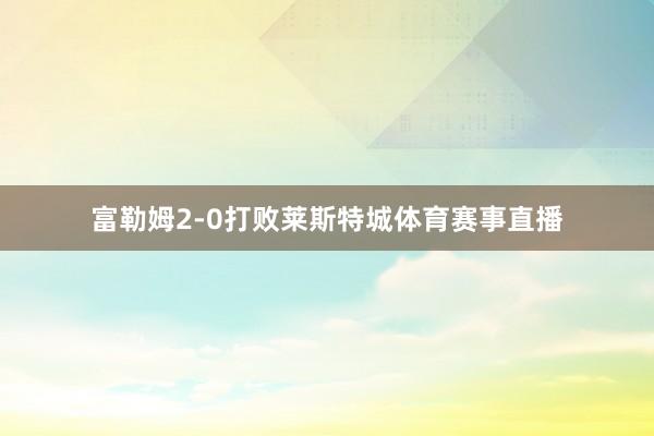 富勒姆2-0打败莱斯特城体育赛事直播