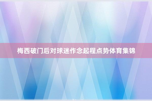 梅西破门后对球迷作念起程点势体育集锦
