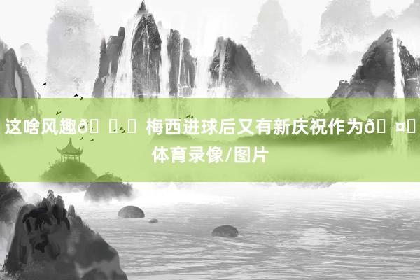 这啥风趣😂梅西进球后又有新庆祝作为🤌体育录像/图片