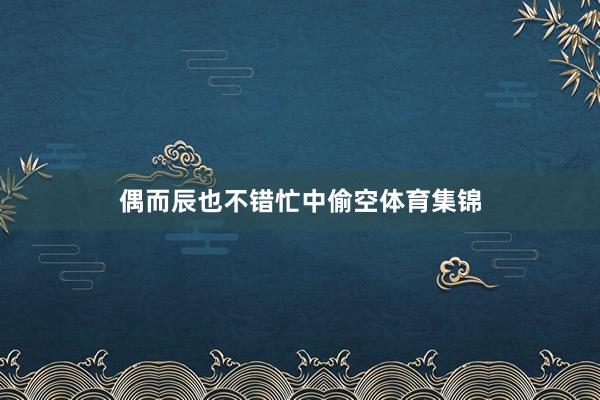 偶而辰也不错忙中偷空体育集锦