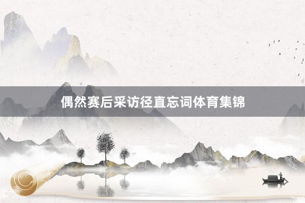 偶然赛后采访径直忘词体育集锦