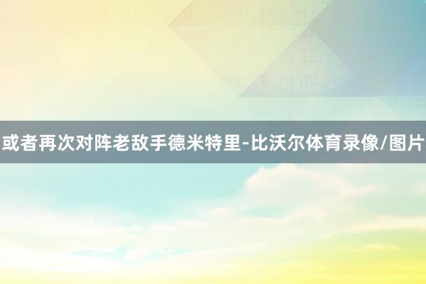 或者再次对阵老敌手德米特里-比沃尔体育录像/图片