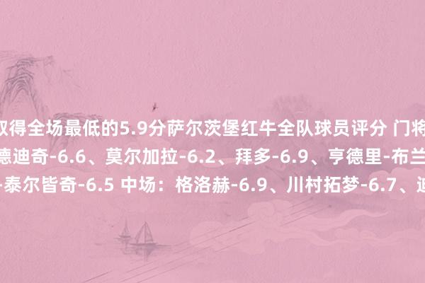 取得全场最低的5.9分萨尔茨堡红牛全队球员评分 门将：施拉格尔-6.2 后卫：德迪奇-6.6、莫尔加拉-6.2、拜多-6.9、亨德里-布兰克-6.7、阿列克萨-泰尔皆奇-6.5 中场：格洛赫-6.9、川村拓梦-6.7、迪亚姆布-6.6、博比-克拉克-6.7、巴伊切蒂奇-5.9、卡帕尔多-6.9 时尚：穆萨-昆富洛-约-6.6、多格莱斯-7.1、达吉姆-7.1、拉特科夫-6.8马德里竞技全队球员评分 门将：奥布拉克-6.5 后卫：勒诺尔芒-7.2、莫利纳-6.6、朗格莱-7.2、阿斯皮利奎塔-7.1 中场：-里克尔梅-6.4、马科斯-略伦特-8.0、利诺-6.4、勒马尔-6.5、科克-7.1、德保罗-7.4、加拉格尔-7.0 时尚：朱利亚诺-西蒙尼-8.3、胡利安-阿尔瓦雷斯-7.0、瑟洛特-6.4、格列兹曼-8.2体育赛事直播