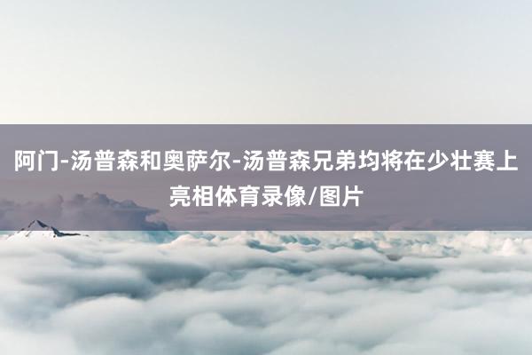 阿门-汤普森和奥萨尔-汤普森兄弟均将在少壮赛上亮相体育录像/图片