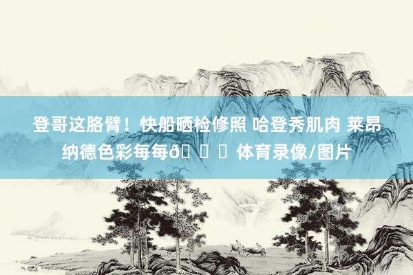 登哥这胳臂！快船晒检修照 哈登秀肌肉 莱昂纳德色彩每每👏体育录像/图片
