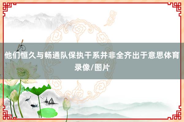他们恒久与畅通队保执干系并非全齐出于意思体育录像/图片