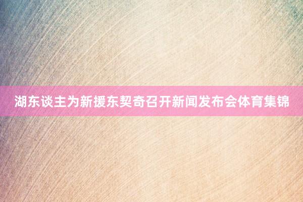 湖东谈主为新援东契奇召开新闻发布会体育集锦