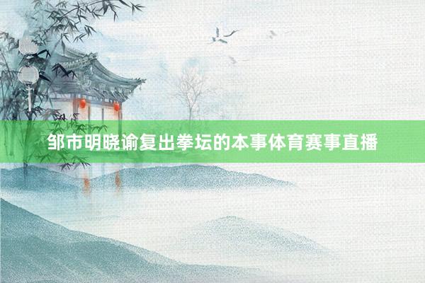邹市明晓谕复出拳坛的本事体育赛事直播