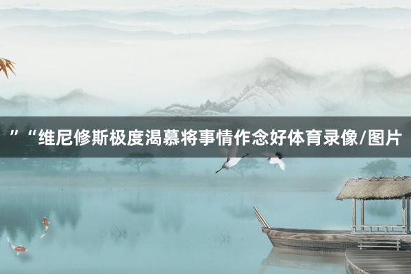 ”“维尼修斯极度渴慕将事情作念好体育录像/图片