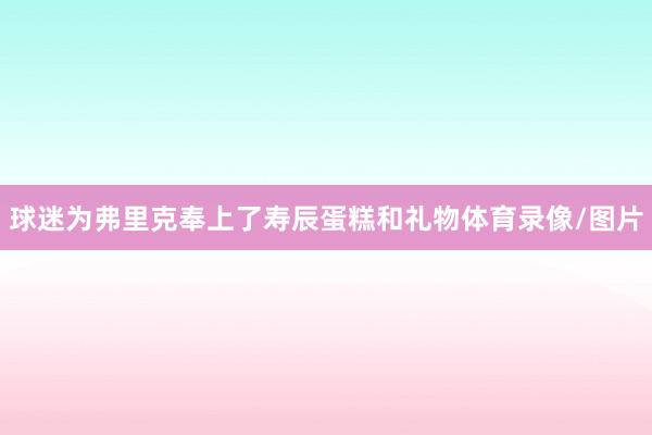 球迷为弗里克奉上了寿辰蛋糕和礼物体育录像/图片