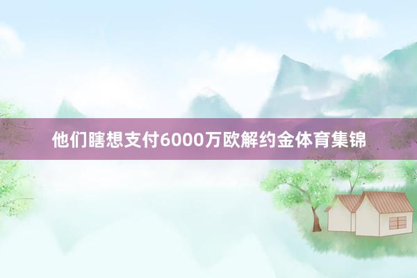 他们瞎想支付6000万欧解约金体育集锦