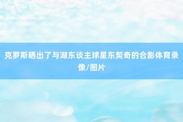 克罗斯晒出了与湖东谈主球星东契奇的合影体育录像/图片