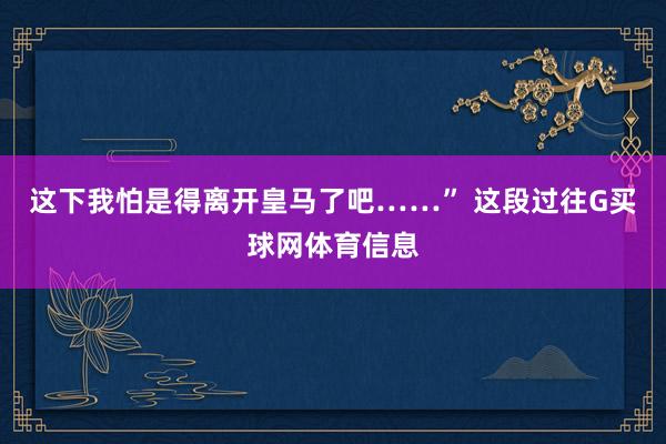 这下我怕是得离开皇马了吧……” 这段过往G买球网体育信息