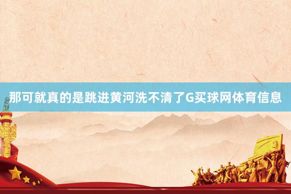 那可就真的是跳进黄河洗不清了G买球网体育信息
