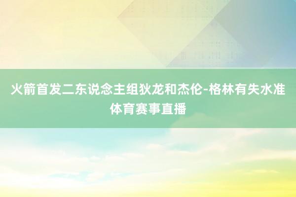 火箭首发二东说念主组狄龙和杰伦-格林有失水准体育赛事直播