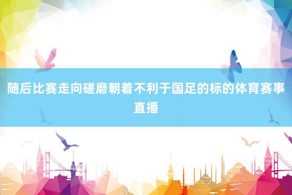 随后比赛走向磋磨朝着不利于国足的标的体育赛事直播