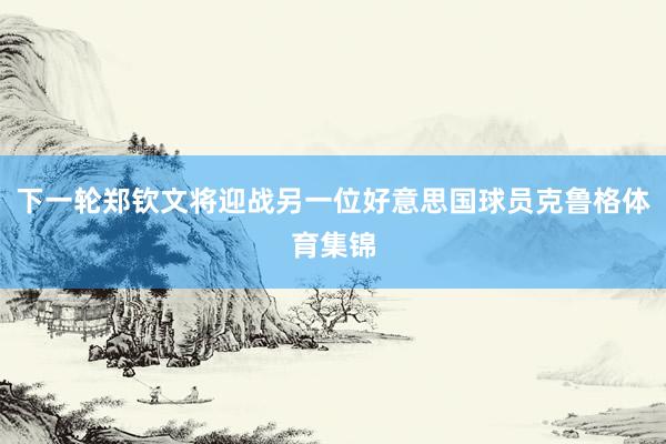 下一轮郑钦文将迎战另一位好意思国球员克鲁格体育集锦