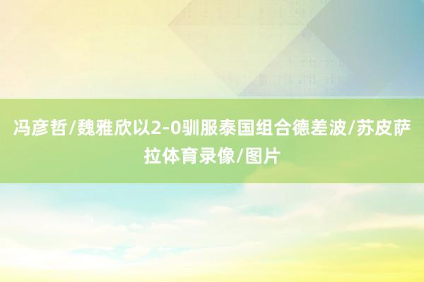 冯彦哲/魏雅欣以2-0驯服泰国组合德差波/苏皮萨拉体育录像/图片