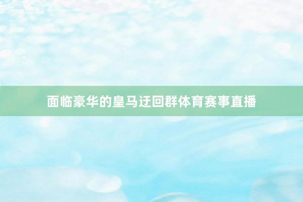 面临豪华的皇马迂回群体育赛事直播