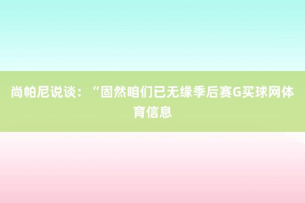 尚帕尼说谈：“固然咱们已无缘季后赛G买球网体育信息