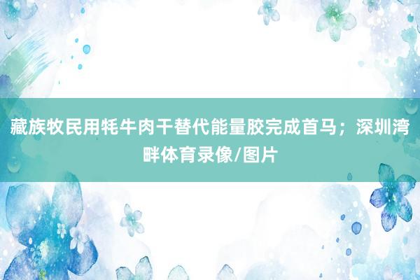 藏族牧民用牦牛肉干替代能量胶完成首马；深圳湾畔体育录像/图片