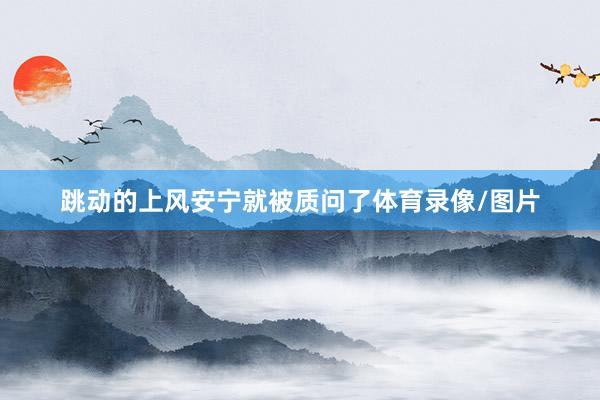 跳动的上风安宁就被质问了体育录像/图片