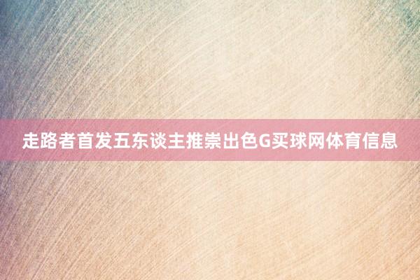 走路者首发五东谈主推崇出色G买球网体育信息