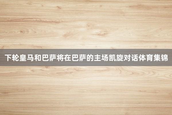 下轮皇马和巴萨将在巴萨的主场凯旋对话体育集锦