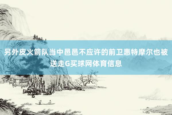 另外皮火箭队当中邑邑不应许的前卫惠特摩尔也被送走G买球网体育信息