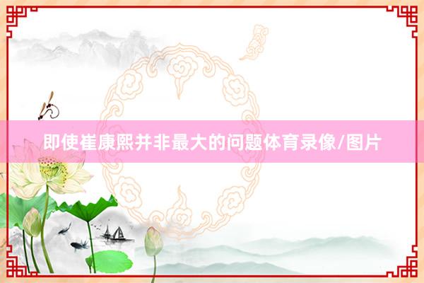 即使崔康熙并非最大的问题体育录像/图片