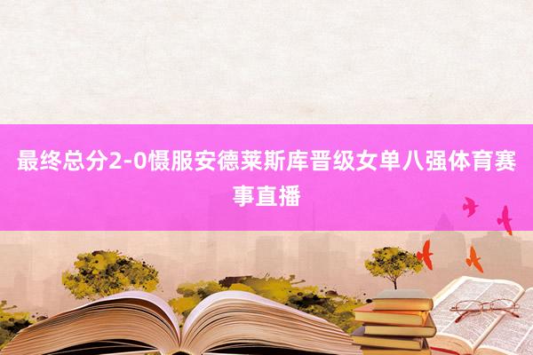 最终总分2-0慑服安德莱斯库晋级女单八强体育赛事直播