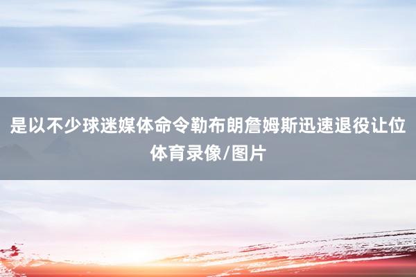 是以不少球迷媒体命令勒布朗詹姆斯迅速退役让位体育录像/图片