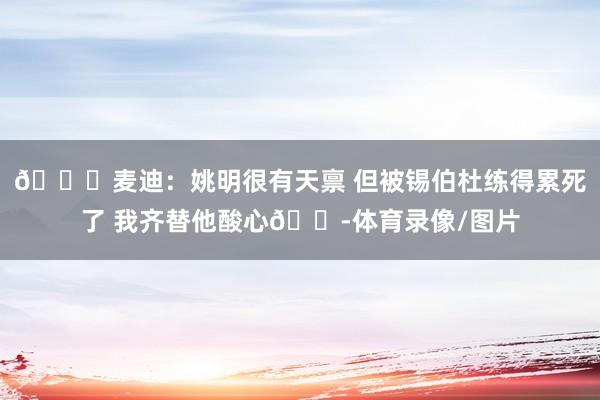 🙃麦迪：姚明很有天禀 但被锡伯杜练得累死了 我齐替他酸心😭体育录像/图片
