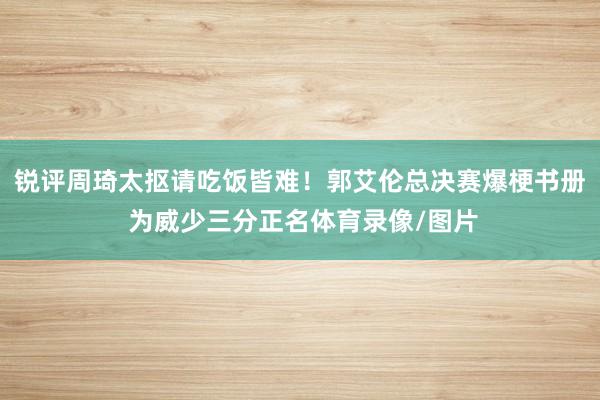 锐评周琦太抠请吃饭皆难！郭艾伦总决赛爆梗书册 为威少三分正名体育录像/图片