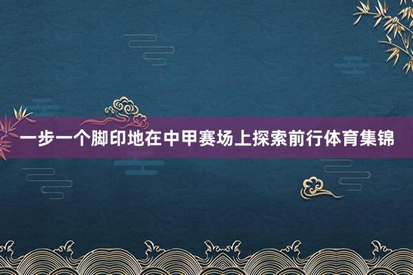 一步一个脚印地在中甲赛场上探索前行体育集锦