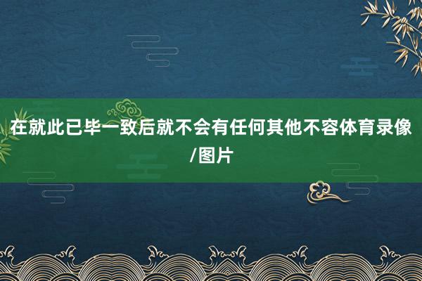 在就此已毕一致后就不会有任何其他不容体育录像/图片