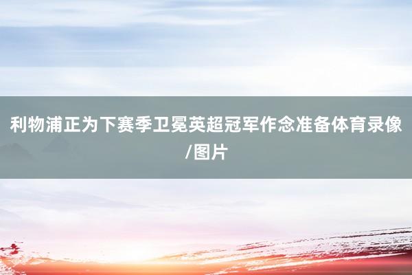 利物浦正为下赛季卫冕英超冠军作念准备体育录像/图片