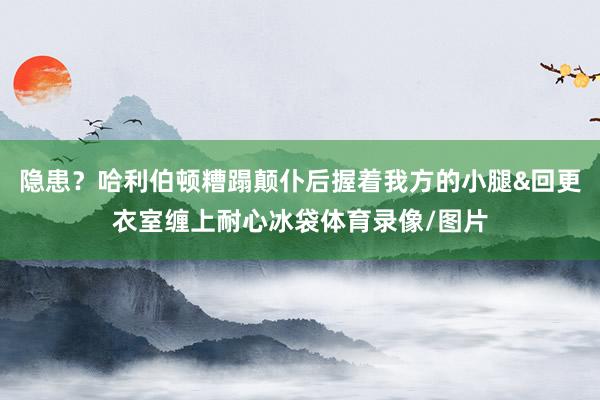 隐患？哈利伯顿糟蹋颠仆后握着我方的小腿&回更衣室缠上耐心冰袋体育录像/图片