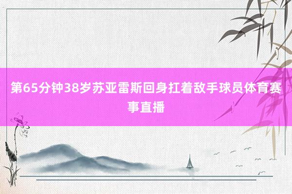 第65分钟38岁苏亚雷斯回身扛着敌手球员体育赛事直播
