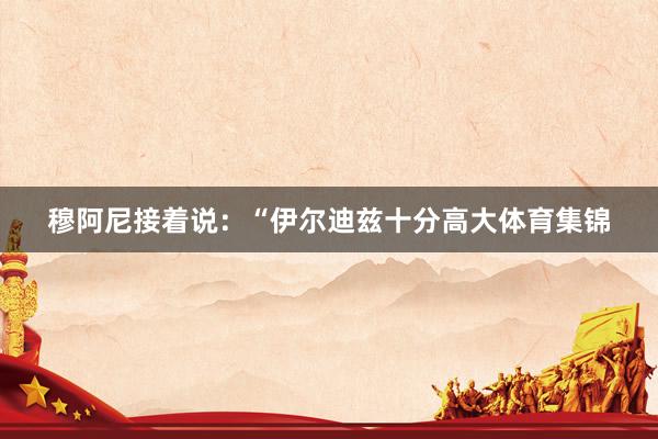 穆阿尼接着说:“伊尔迪兹十分高大体育集锦