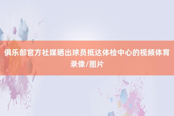 俱乐部官方社媒晒出球员抵达体检中心的视频体育录像/图片