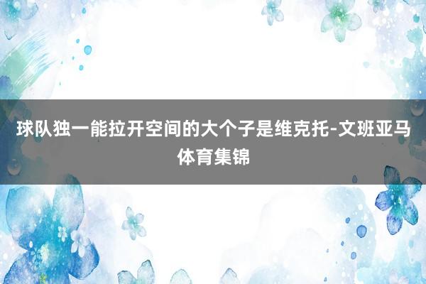 球队独一能拉开空间的大个子是维克托-文班亚马体育集锦