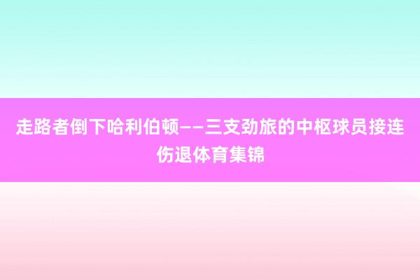 走路者倒下哈利伯顿——三支劲旅的中枢球员接连伤退体育集锦