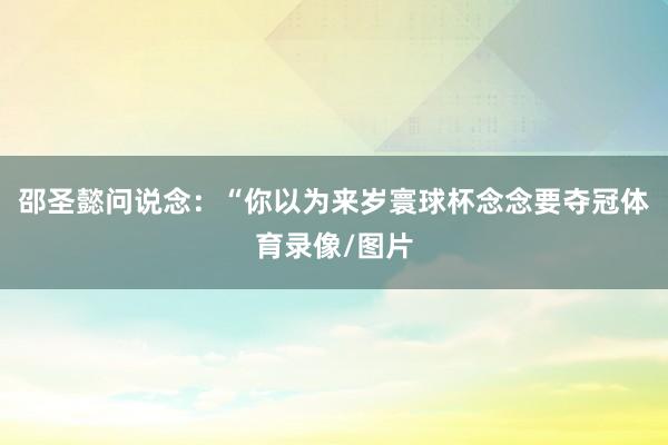 邵圣懿问说念：“你以为来岁寰球杯念念要夺冠体育录像/图片